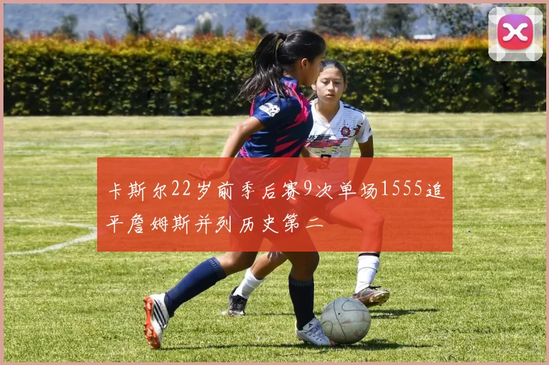 卡斯尔22岁前季后赛9次单场1555追平詹姆斯并列历史第二