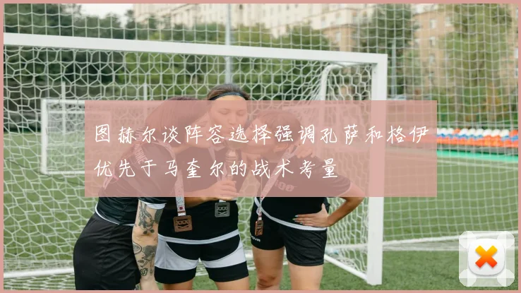 图赫尔谈阵容选择强调孔萨和格伊优先于马奎尔的战术考量