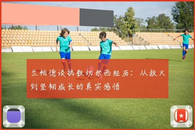 兰帕德谈执教切尔西经历：从救火到坚韧成长的真实感悟