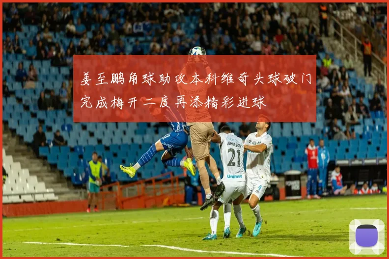 姜至鹏角球助攻本科维奇头球破门完成梅开二度再添精彩进球