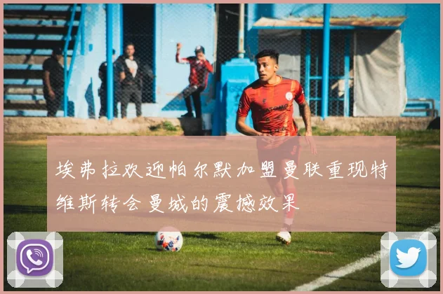 埃弗拉欢迎帕尔默加盟曼联重现特维斯转会曼城的震撼效果