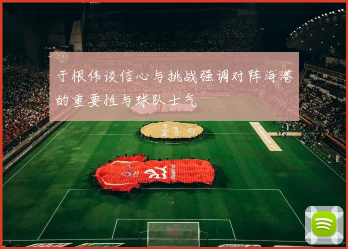 于根伟谈信心与挑战强调对阵海港的重要性与球队士气