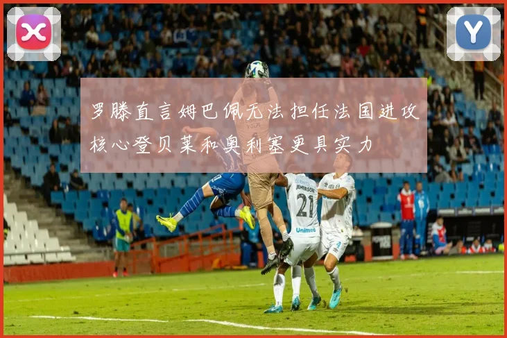 罗滕直言姆巴佩无法担任法国进攻核心登贝莱和奥利塞更具实力