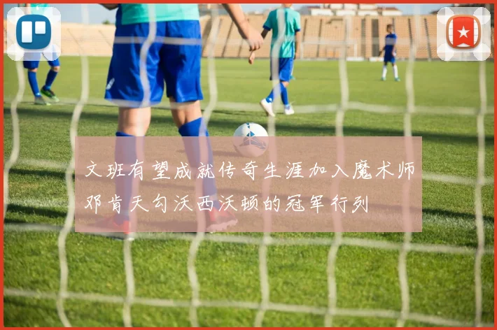 文班有望成就传奇生涯加入魔术师邓肯天勾沃西沃顿的冠军行列