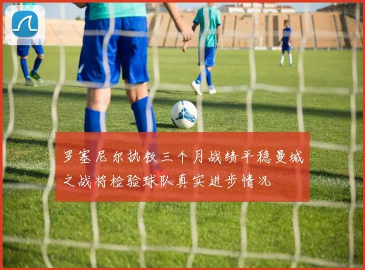 罗塞尼尔执教三个月战绩平稳曼城之战将检验球队真实进步情况