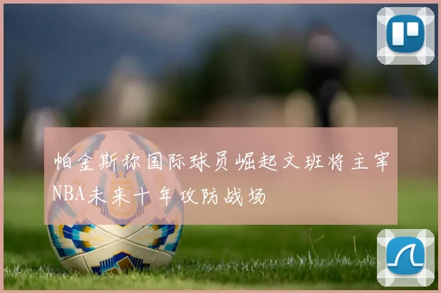 帕金斯称国际球员崛起文班将主宰NBA未来十年攻防战场