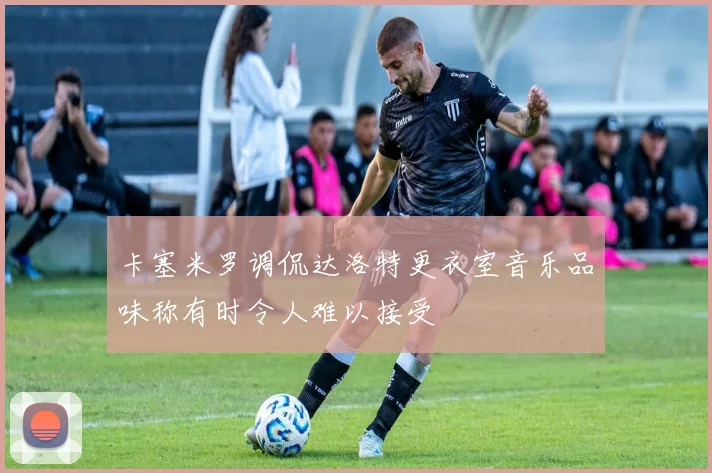 卡塞米罗调侃达洛特更衣室音乐品味称有时令人难以接受