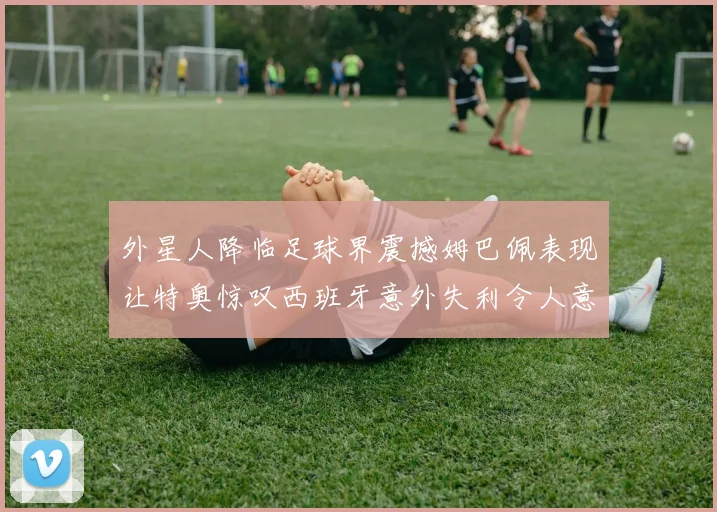 外星人降临足球界震撼姆巴佩表现让特奥惊叹西班牙意外失利令人意外
