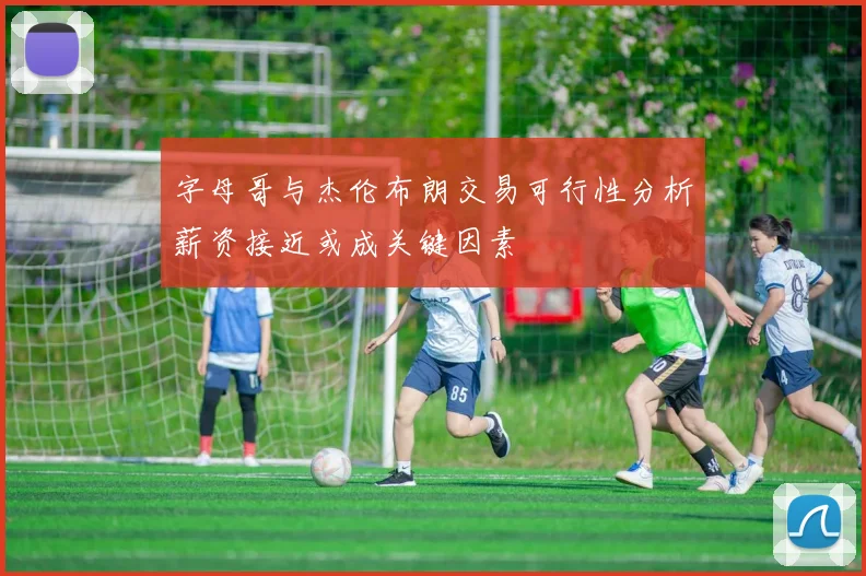 字母哥与杰伦布朗交易可行性分析薪资接近或成关键因素
