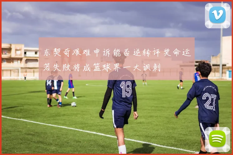 东契奇艰难申诉能否逆转评奖命运若失败将成篮球界一大讽刺