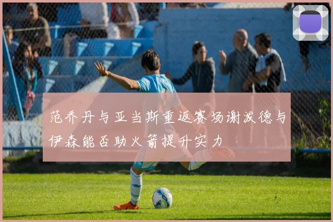 范乔丹与亚当斯重返赛场谢泼德与伊森能否助火箭提升实力