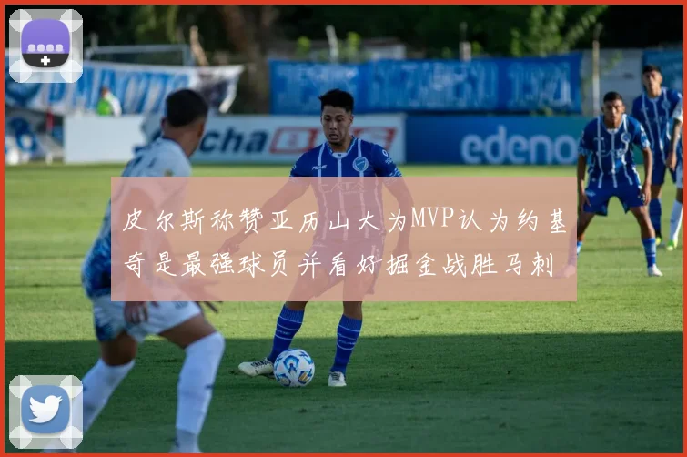 皮尔斯称赞亚历山大为MVP认为约基奇是最强球员并看好掘金战胜马刺