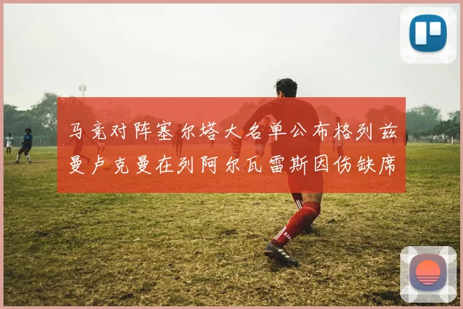 马竞对阵塞尔塔大名单公布格列兹曼卢克曼在列阿尔瓦雷斯因伤缺席