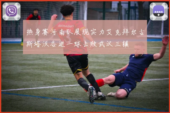 热身赛河南队展现实力艾克拜尔古斯塔沃各进一球击败武汉三镇