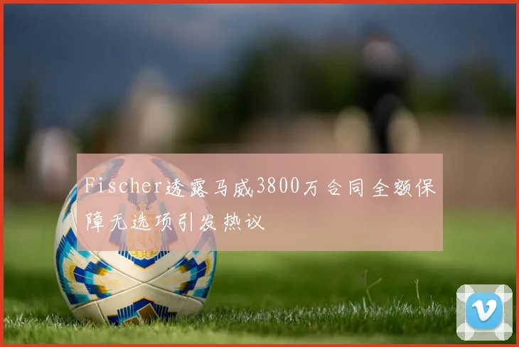 Fischer透露马威3800万合同全额保障无选项引发热议