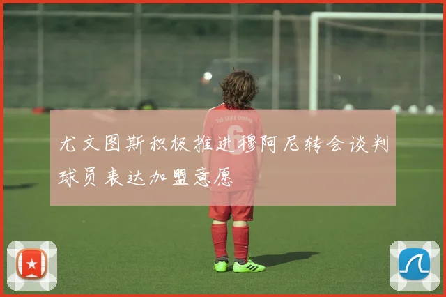 尤文图斯积极推进穆阿尼转会谈判球员表达加盟意愿
