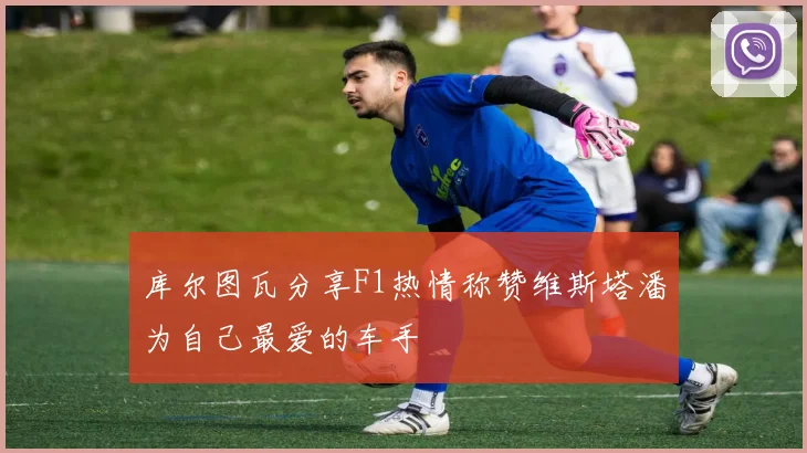 库尔图瓦分享F1热情称赞维斯塔潘为自己最爱的车手